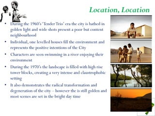 Location, Location
• During the 1960’s ‘Tender Trio’ era the city is bathed in
  golden light and wide shots present a poor but content
  neighbourhood
• Individual, one levelled houses fill the environment and
  represents the positive intentions of the City
• Characters are seen swimming in a river enjoying their
  environment
• During the 1970’s the landscape is filled with high rise
  tower blocks, creating a very intense and claustrophobic
  setting
• It also demonstrates the radical transformation and
  degeneration of the city – however the is still golden and
  most scenes are set in the bright day time
 