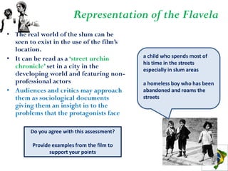 Representation of the Flavela
• The real world of the slum can be
  seen to exist in the use of the film’s
  location.
• It can be read as a ‘street urchin         a child who spends most of
                                             his time in the streets
  chronicle’ set in a city in the            especially in slum areas
  developing world and featuring non-
  professional actors                        a homeless boy who has been
• Audiences and critics may approach         abandoned and roams the
  them as sociological documents             streets
  giving them an insight in to the
  problems that the protagonists face

        Do you agree with this assessment?

        Provide examples from the film to
               support your points
 