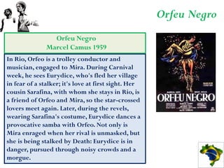 Orfeu Negro
                 Orfeu Negro
               Marcel Camus 1959
In Rio, Orfeo is a trolley conductor and
musician, engaged to Mira. During Carnival
week, he sees Eurydice, who's fled her village
in fear of a stalker; it's love at first sight. Her
cousin Sarafina, with whom she stays in Rio, is
a friend of Orfeo and Mira, so the star-crossed
lovers meet again. Later, during the revels,
wearing Sarafina's costume, Eurydice dances a
provocative samba with Orfeo. Not only is
Mira enraged when her rival is unmasked, but
she is being stalked by Death: Eurydice is in
danger, pursued through noisy crowds and a
morgue.
 