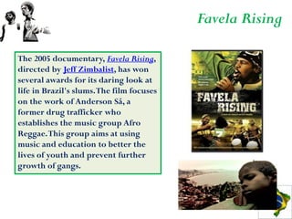 Favela Rising

The 2005 documentary, Favela Rising,
directed by Jeff Zimbalist, has won
several awards for its daring look at
life in Brazil's slums. The film focuses
on the work of Anderson Sá, a
former drug trafficker who
establishes the music group Afro
Reggae. This group aims at using
music and education to better the
lives of youth and prevent further
growth of gangs.
 