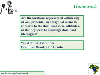 Homework
                   Are the locations represented within City
                   of God presented in a way that seems to
                   conform to the dominant social attitudes,
                   or do they seem to challenge dominant
                   ideologies?

                   Word Count: 750 words
                   Deadline: Monday 31st October




matthew.oregan@sssfc.ac.uk
 