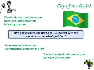 City of the Gods?

Watch this short tourism advert
from Brazil and answer the
following question:


       How does this representation of Rio contrast with the
               environment seen in City of God?


Include example from the
Advertisement and from the film
                                  You must make direct comparisons
                                  between the two texts
 
