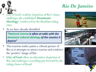Rio De Janeiro
• City of God’s realistic depiction of Rio’s slums
  challenges the established ‘Dominant
  Ideology’ reinforced by the Brazilian ruling
  class
• As we have already identified
    “National cinema is often at odds with the
    dominant cultural ideology of the country it
    depicts”
• This tourism trailer paints a vibrant picture of
  Rio as it attempts to attract tourists and reinforce
  the ‘positive’ image of Rio
• City of God offers an alternative depiction of
  Rio and challenges everything put forward by the
  ruling classes of Brazil
 