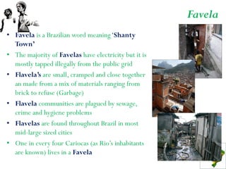 Favela
• Favela is a Brazilian word meaning ‘Shanty
  Town’
• The majority of Favelas have electricity but it is
  mostly tapped illegally from the public grid
• Flavela’s are small, cramped and close together
  an made from a mix of materials ranging from
  brick to refuse (Garbage)
• Flavela communities are plagued by sewage,
  crime and hygiene problems
• Flavelas are found throughout Brazil in most
  mid-large sized cities
• One in every four Cariocas (as Rio’s inhabitants
  are known) lives in a Favela
 