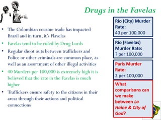 Drugs in the Favelas
                                                       Rio (City) Murder
                                                       Rate:
• The Colombian cocaine trade has impacted
                                                       40 per 100,000
  Brazil and in turn, it’s Flavelas
• Favelas tend to be ruled by Drug Lords               Rio (Favelas)
                                                       Murder Rate:
• Regular shoot outs between traffickers and
                                                       ? per 100,000
  Police or other criminals are common place, as
  well as an assortment of other illegal activities    Paris Murder
• 40 Murders per 100,000 is extremely high it is       Rate:
  believed that the rate in the Favelas is much        2 per 100,000
  higher                                               What
• Traffickers ensure safety to the citizens in their   comparisons can
                                                       we make
  areas through their actions and political
                                                       between La
  connections                                          Haine & City of
                                                       God?
 