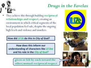 Drugs in the Favelas
• They achieve this through building reciprocal
  relationships and respect, creating an
  environment in which critical segments of the
  local population feel safe, despite the ongoing
  high levels and violence and murders

    How did Lil Ze do this in City of God?

           How does this inform our
     understanding of characters like Lil Zee
        and his role in the City of God?

          given or felt by each toward the
          other; mutual: reciprocal respect
 