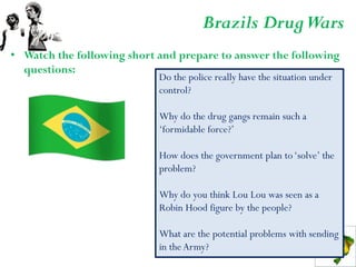 Brazils Drug Wars
• Watch the following short and prepare to answer the following
  questions:
                            Do the police really have the situation under
                            control?

                            Why do the drug gangs remain such a
                            ‘formidable force?’

                            How does the government plan to ‘solve’ the
                            problem?

                            Why do you think Lou Lou was seen as a
                            Robin Hood figure by the people?

                            What are the potential problems with sending
                            in the Army?
 