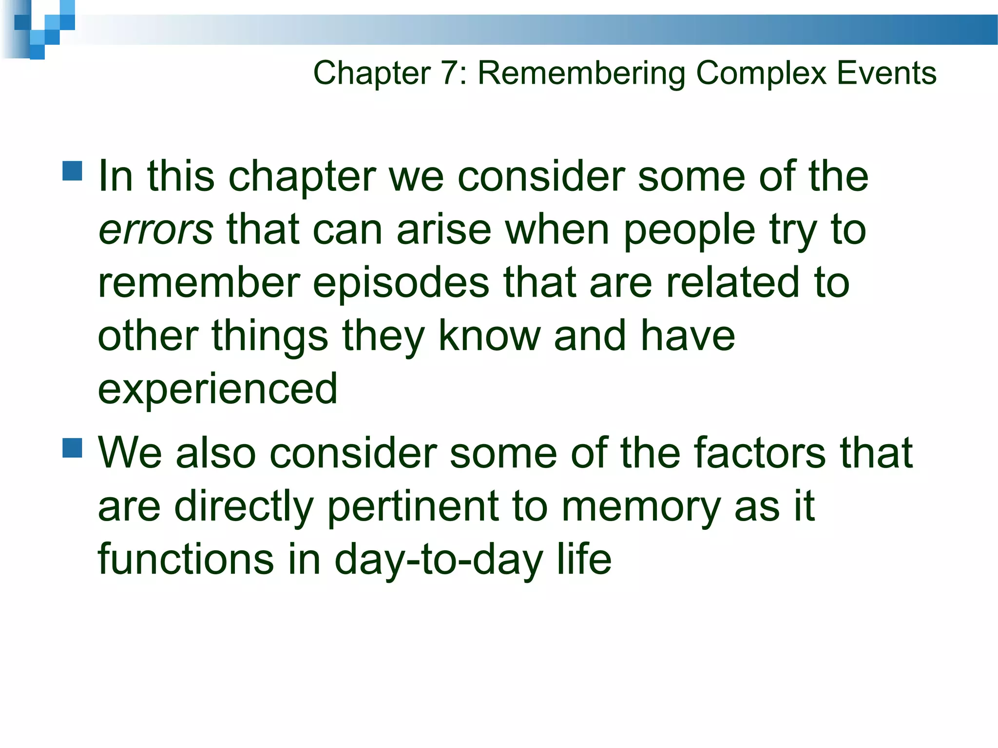 Chapter 7: Remembering Complex Events
 In this chapter we consider some of the
errors that can arise when people try to
remember episodes that are related to
other things they know and have
experienced
 We also consider some of the factors that
are directly pertinent to memory as it
functions in day-to-day life
 