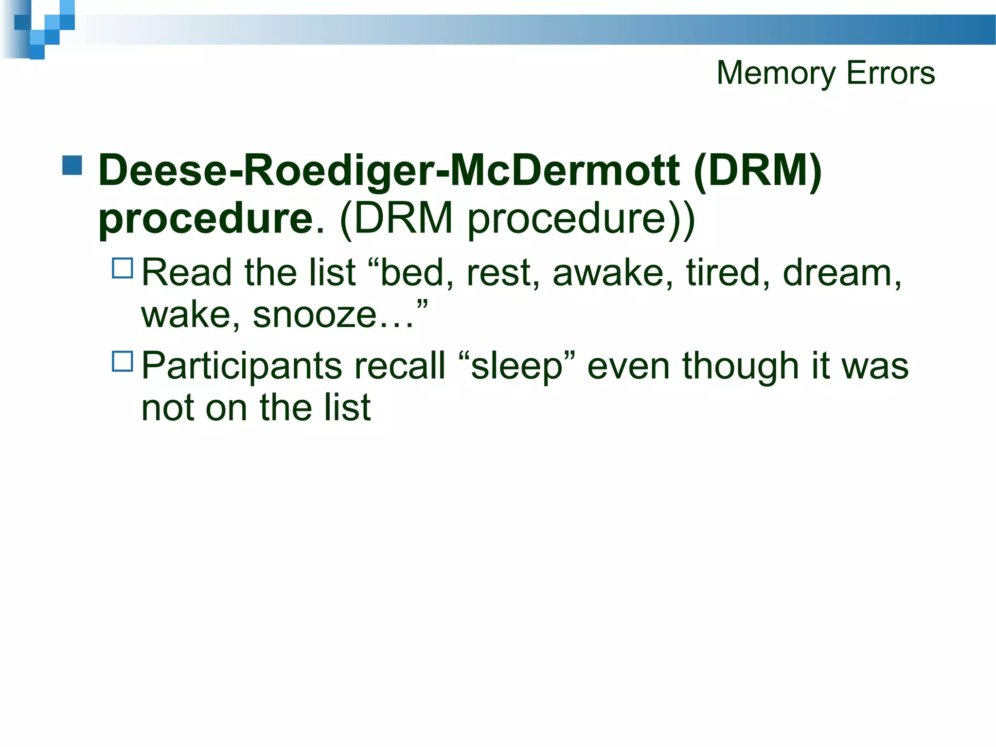 Memory Errors
 Deese-Roediger-McDermott (DRM)
procedure. (DRM procedure))
 Read the list “bed, rest, awake, tired, dream,
wake, snooze…”
 Participants recall “sleep” even though it was
not on the list
 