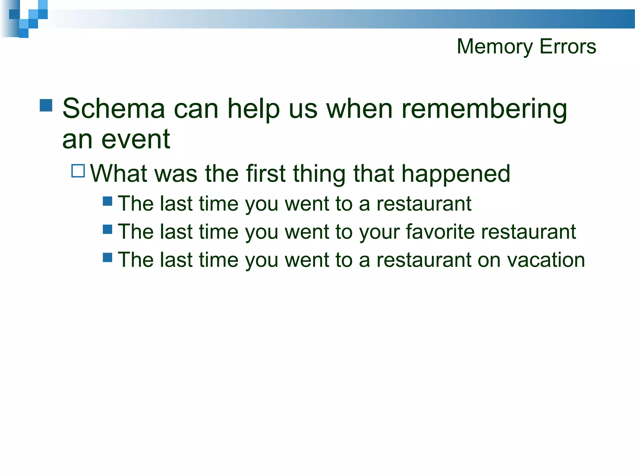 Memory Errors
 Schema can help us when remembering
an event
 What was the first thing that happened
 The last time you went to a restaurant
 The last time you went to your favorite restaurant
 The last time you went to a restaurant on vacation
 