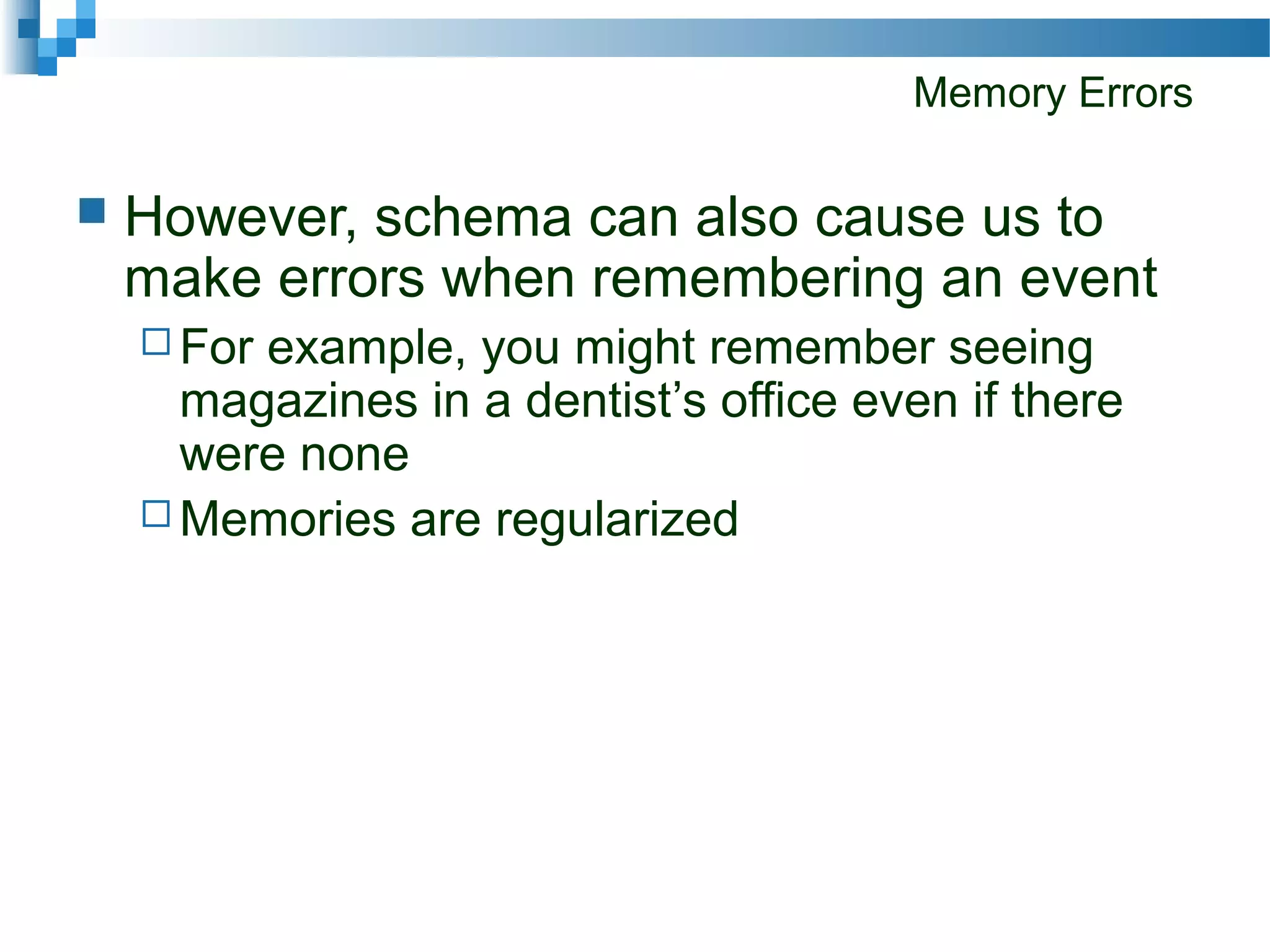 Memory Errors
 However, schema can also cause us to
make errors when remembering an event
 For example, you might remember seeing
magazines in a dentist’s office even if there
were none
 Memories are regularized
 