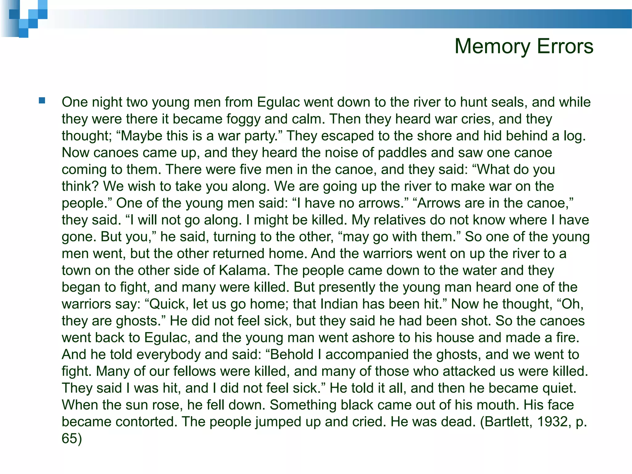 Memory Errors
 One night two young men from Egulac went down to the river to hunt seals, and while
they were there it became foggy and calm. Then they heard war cries, and they
thought; “Maybe this is a war party.” They escaped to the shore and hid behind a log.
Now canoes came up, and they heard the noise of paddles and saw one canoe
coming to them. There were five men in the canoe, and they said: “What do you
think? We wish to take you along. We are going up the river to make war on the
people.” One of the young men said: “I have no arrows.” “Arrows are in the canoe,”
they said. “I will not go along. I might be killed. My relatives do not know where I have
gone. But you,” he said, turning to the other, “may go with them.” So one of the young
men went, but the other returned home. And the warriors went on up the river to a
town on the other side of Kalama. The people came down to the water and they
began to fight, and many were killed. But presently the young man heard one of the
warriors say: “Quick, let us go home; that Indian has been hit.” Now he thought, “Oh,
they are ghosts.” He did not feel sick, but they said he had been shot. So the canoes
went back to Egulac, and the young man went ashore to his house and made a fire.
And he told everybody and said: “Behold I accompanied the ghosts, and we went to
fight. Many of our fellows were killed, and many of those who attacked us were killed.
They said I was hit, and I did not feel sick.” He told it all, and then he became quiet.
When the sun rose, he fell down. Something black came out of his mouth. His face
became contorted. The people jumped up and cried. He was dead. (Bartlett, 1932, p.
65)
 