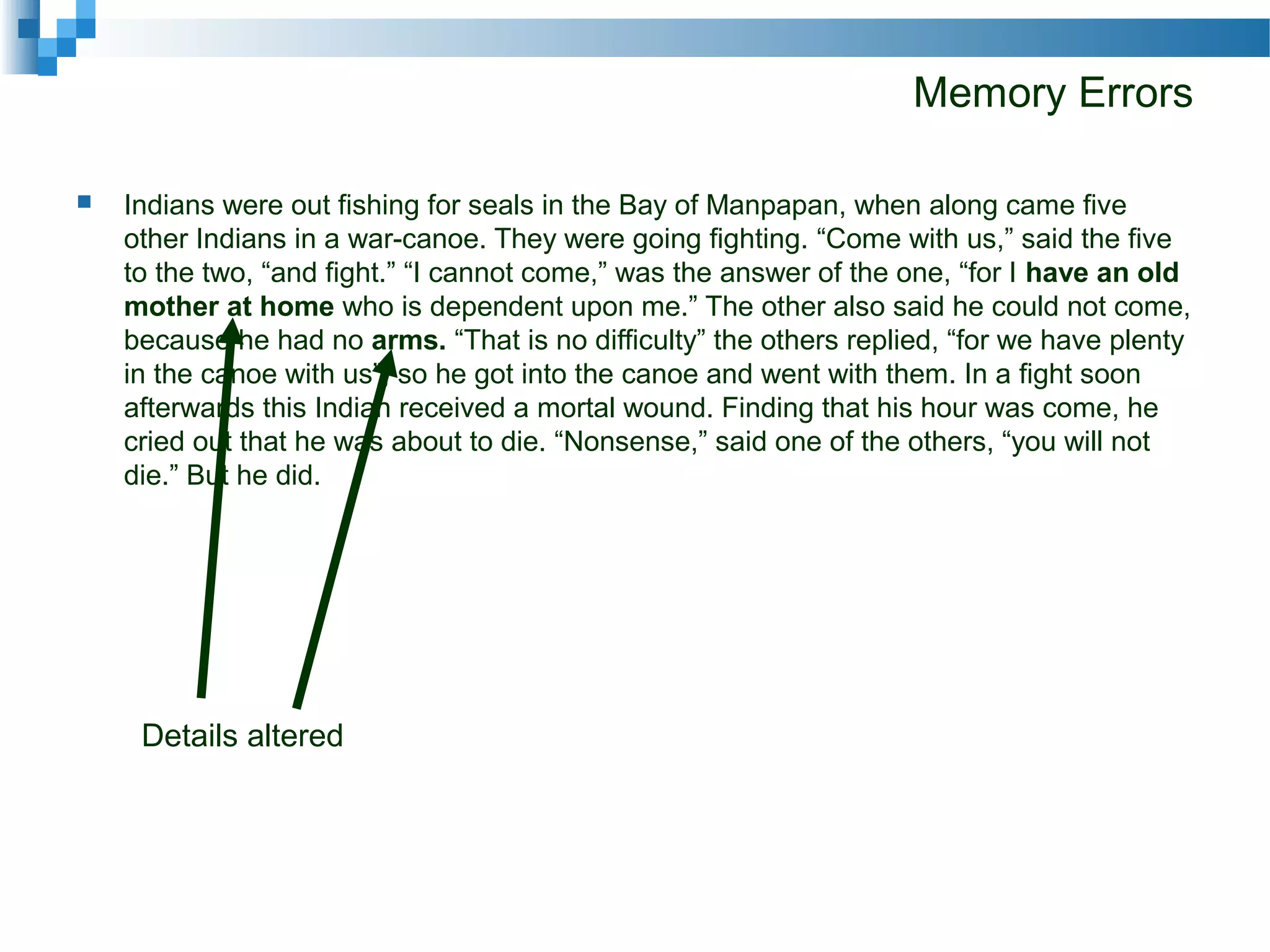 Memory Errors
 Indians were out fishing for seals in the Bay of Manpapan, when along came five
other Indians in a war-canoe. They were going fighting. “Come with us,” said the five
to the two, “and fight.” “I cannot come,” was the answer of the one, “for I have an old
mother at home who is dependent upon me.” The other also said he could not come,
because he had no arms. “That is no difficulty” the others replied, “for we have plenty
in the canoe with us”; so he got into the canoe and went with them. In a fight soon
afterwards this Indian received a mortal wound. Finding that his hour was come, he
cried out that he was about to die. “Nonsense,” said one of the others, “you will not
die.” But he did.
Details altered
 