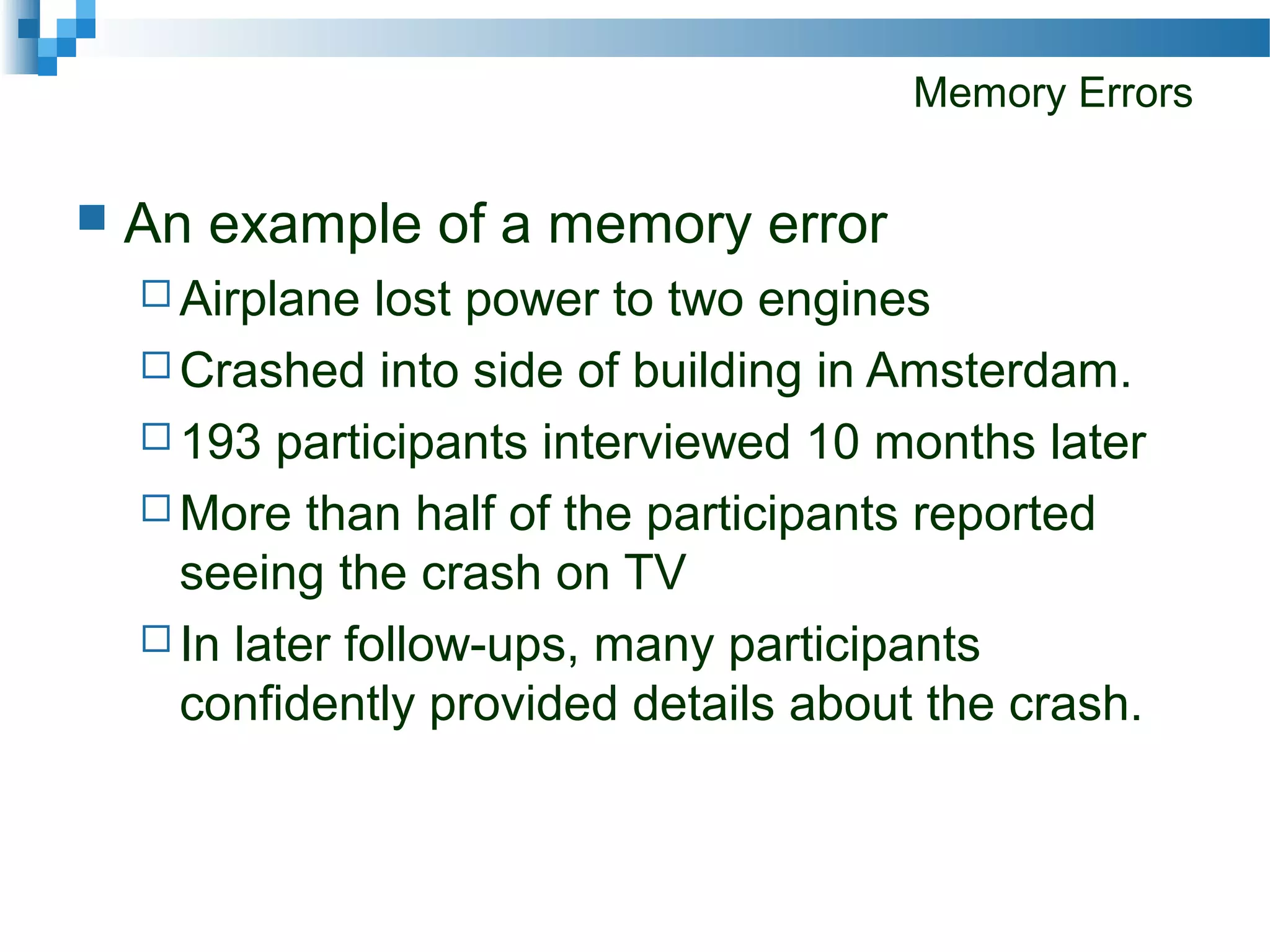 Memory Errors
 An example of a memory error
 Airplane lost power to two engines
 Crashed into side of building in Amsterdam.
 193 participants interviewed 10 months later
 More than half of the participants reported
seeing the crash on TV
 In later follow-ups, many participants
confidently provided details about the crash.
 