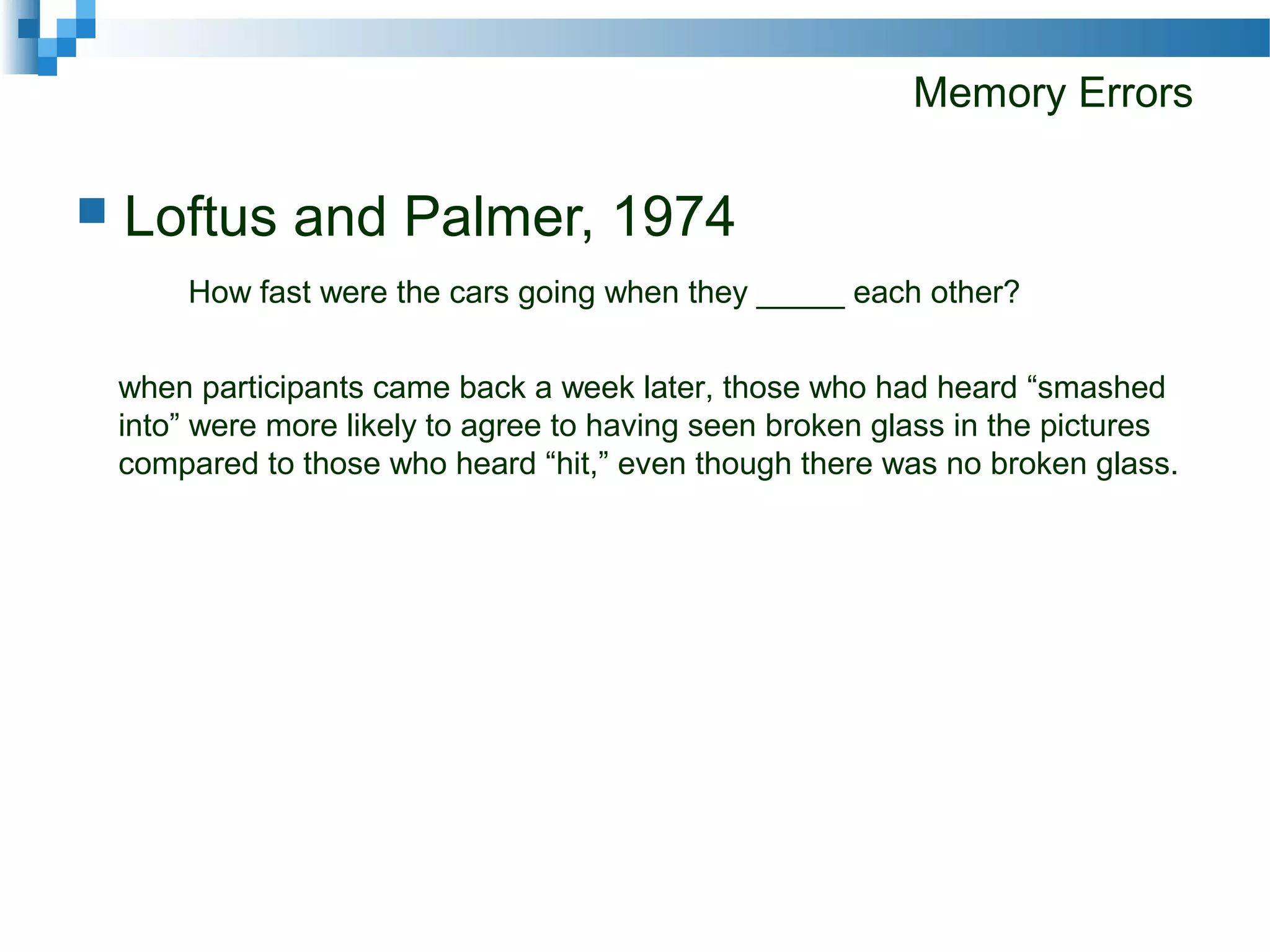 Memory Errors
 Loftus and Palmer, 1974
How fast were the cars going when they _____ each other?
when participants came back a week later, those who had heard “smashed
into” were more likely to agree to having seen broken glass in the pictures
compared to those who heard “hit,” even though there was no broken glass.
 