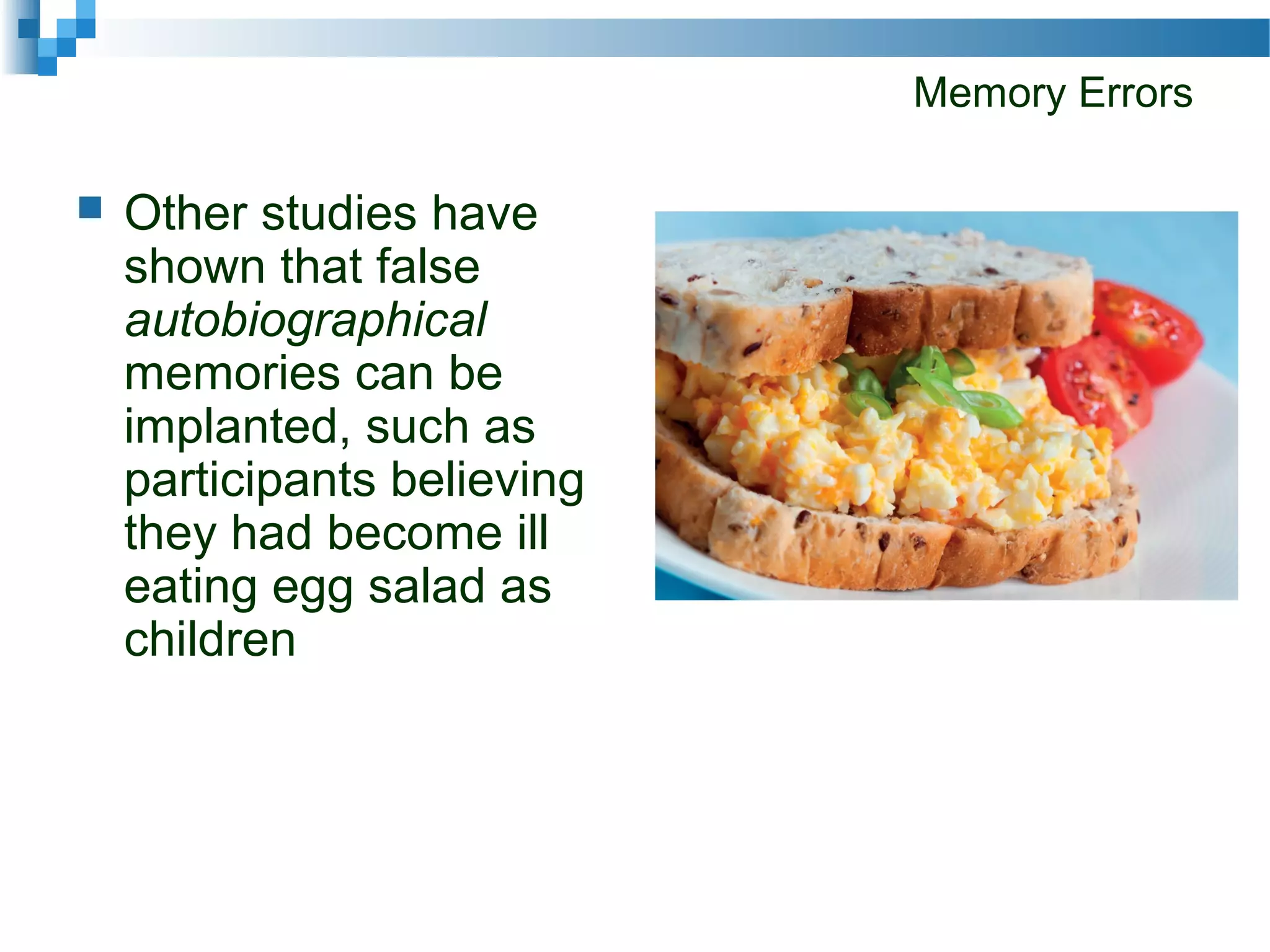 Memory Errors
 Other studies have
shown that false
autobiographical
memories can be
implanted, such as
participants believing
they had become ill
eating egg salad as
children
 