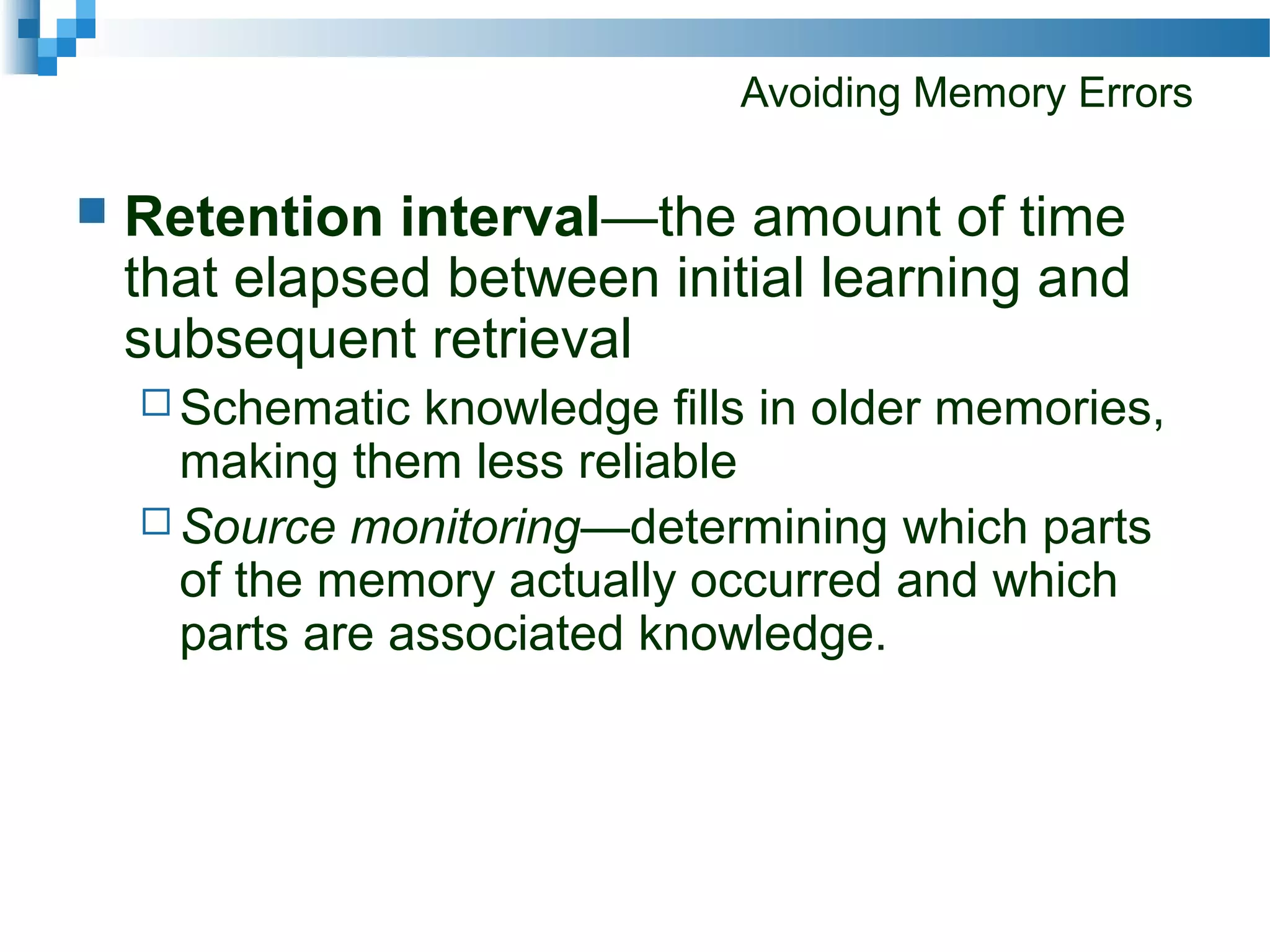 Avoiding Memory Errors
 Retention interval—the amount of time
that elapsed between initial learning and
subsequent retrieval
 Schematic knowledge fills in older memories,
making them less reliable
 Source monitoring—determining which parts
of the memory actually occurred and which
parts are associated knowledge.
 