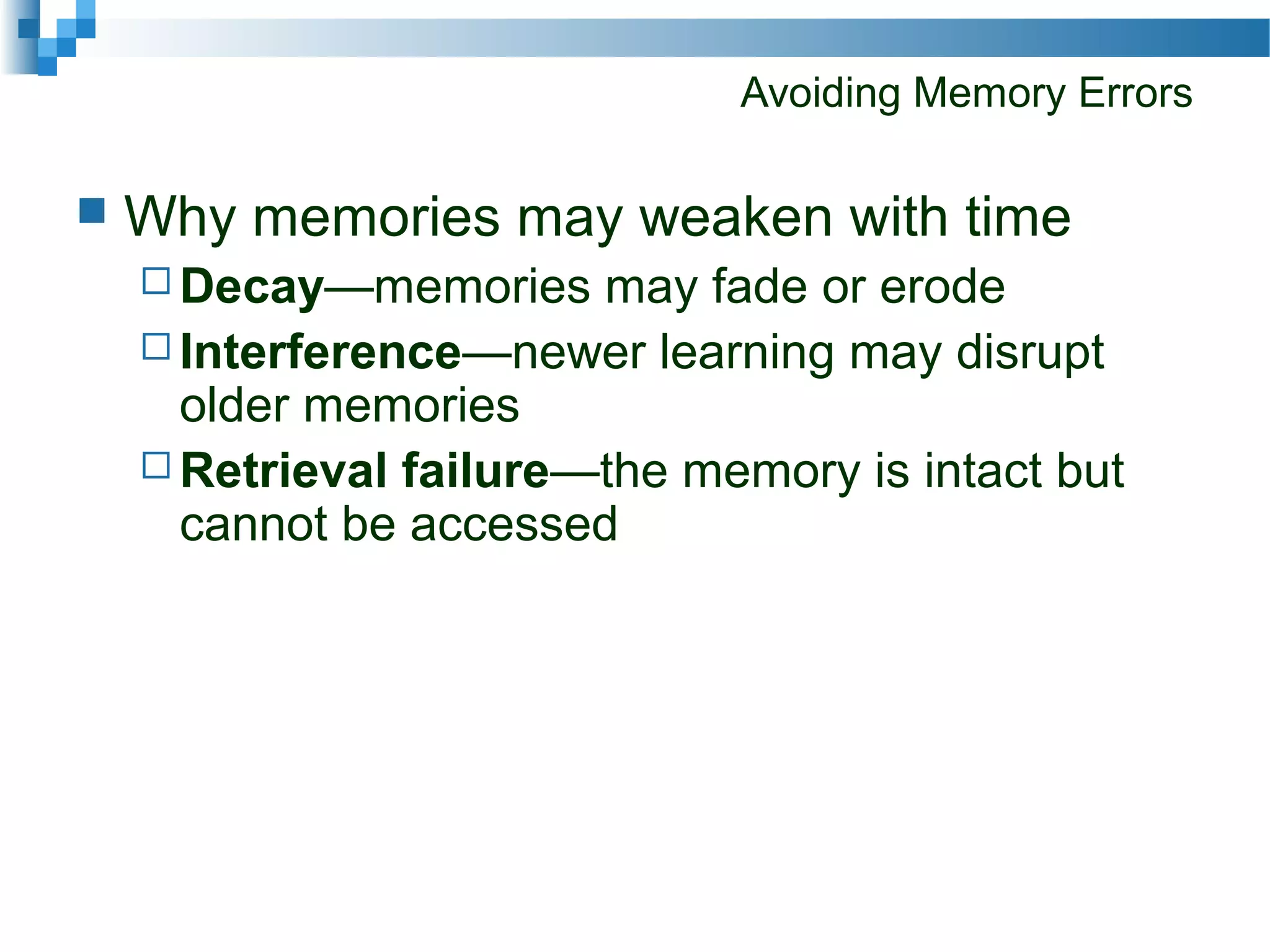 Avoiding Memory Errors
 Why memories may weaken with time
 Decay—memories may fade or erode
 Interference—newer learning may disrupt
older memories
 Retrieval failure—the memory is intact but
cannot be accessed
 