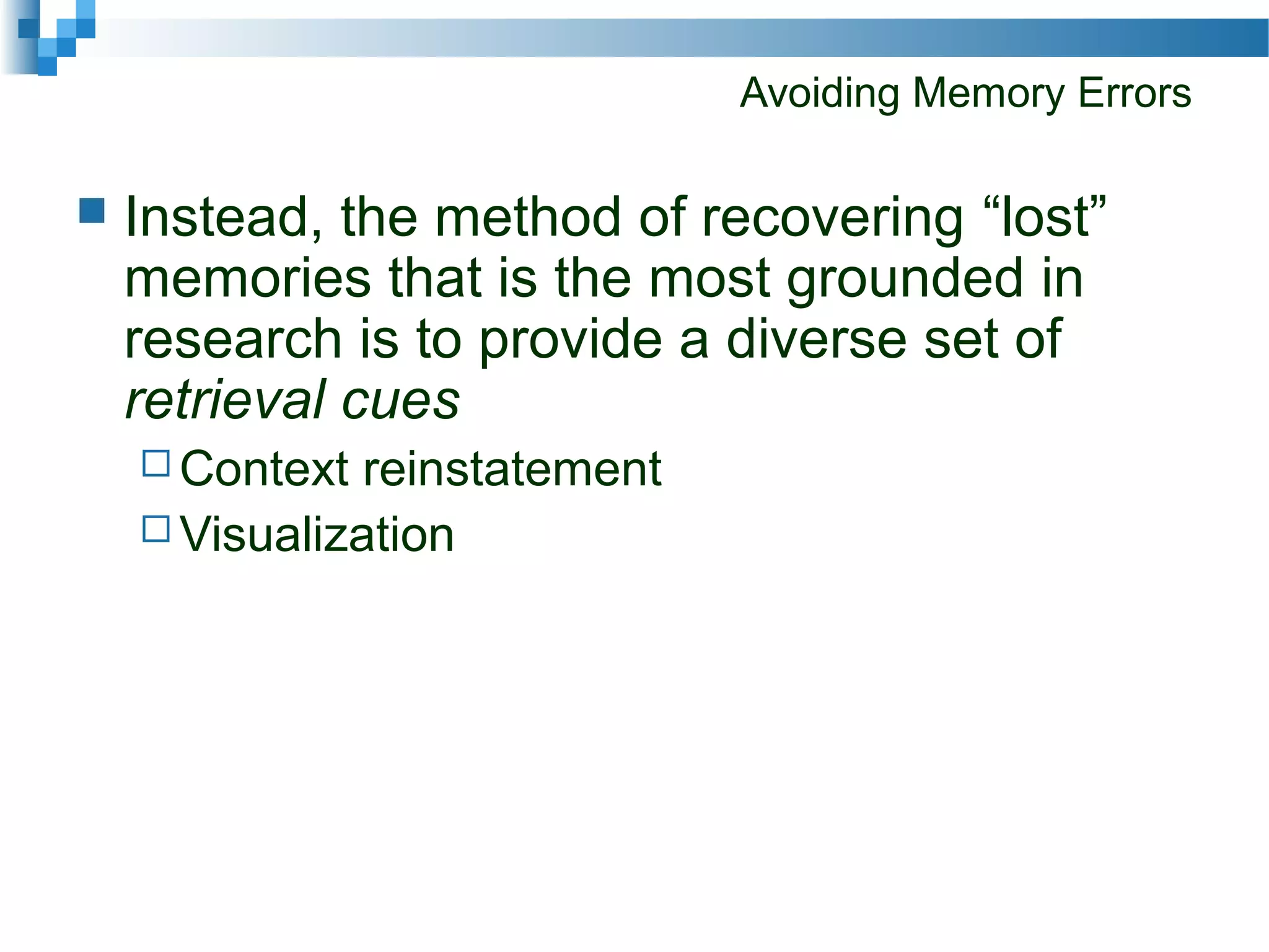 Avoiding Memory Errors
 Instead, the method of recovering “lost”
memories that is the most grounded in
research is to provide a diverse set of
retrieval cues
 Context reinstatement
 Visualization
 