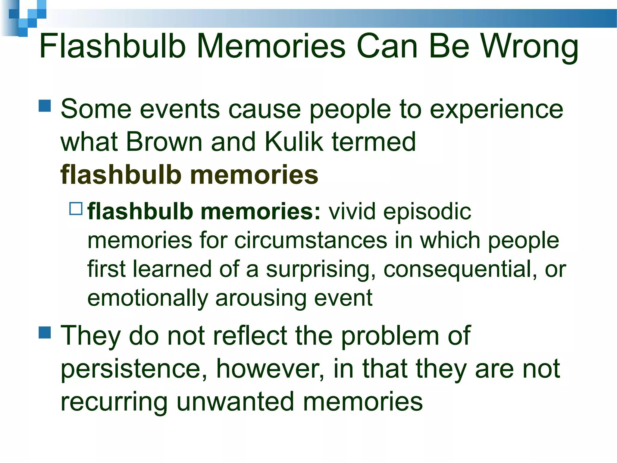 Flashbulb Memories Can Be Wrong
 Some events cause people to experience
what Brown and Kulik termed
flashbulb memories
 flashbulb memories: vivid episodic
memories for circumstances in which people
first learned of a surprising, consequential, or
emotionally arousing event
 They do not reflect the problem of
persistence, however, in that they are not
recurring unwanted memories
 