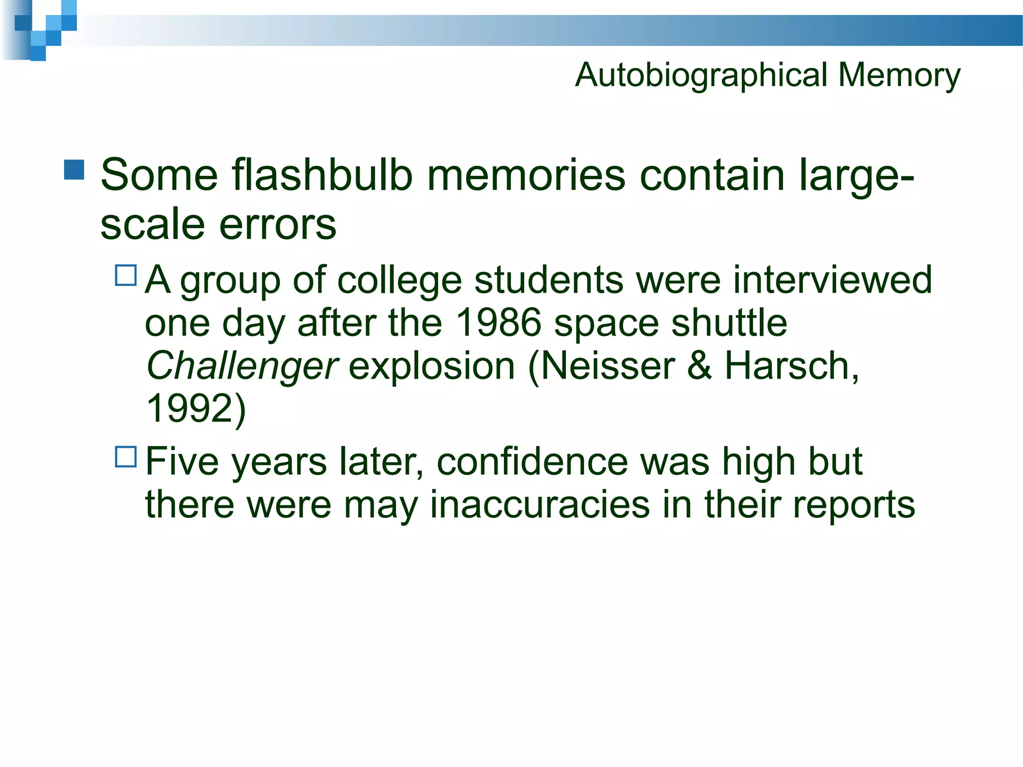 Autobiographical Memory
 Some flashbulb memories contain large-
scale errors
 A group of college students were interviewed
one day after the 1986 space shuttle
Challenger explosion (Neisser & Harsch,
1992)
 Five years later, confidence was high but
there were may inaccuracies in their reports
 