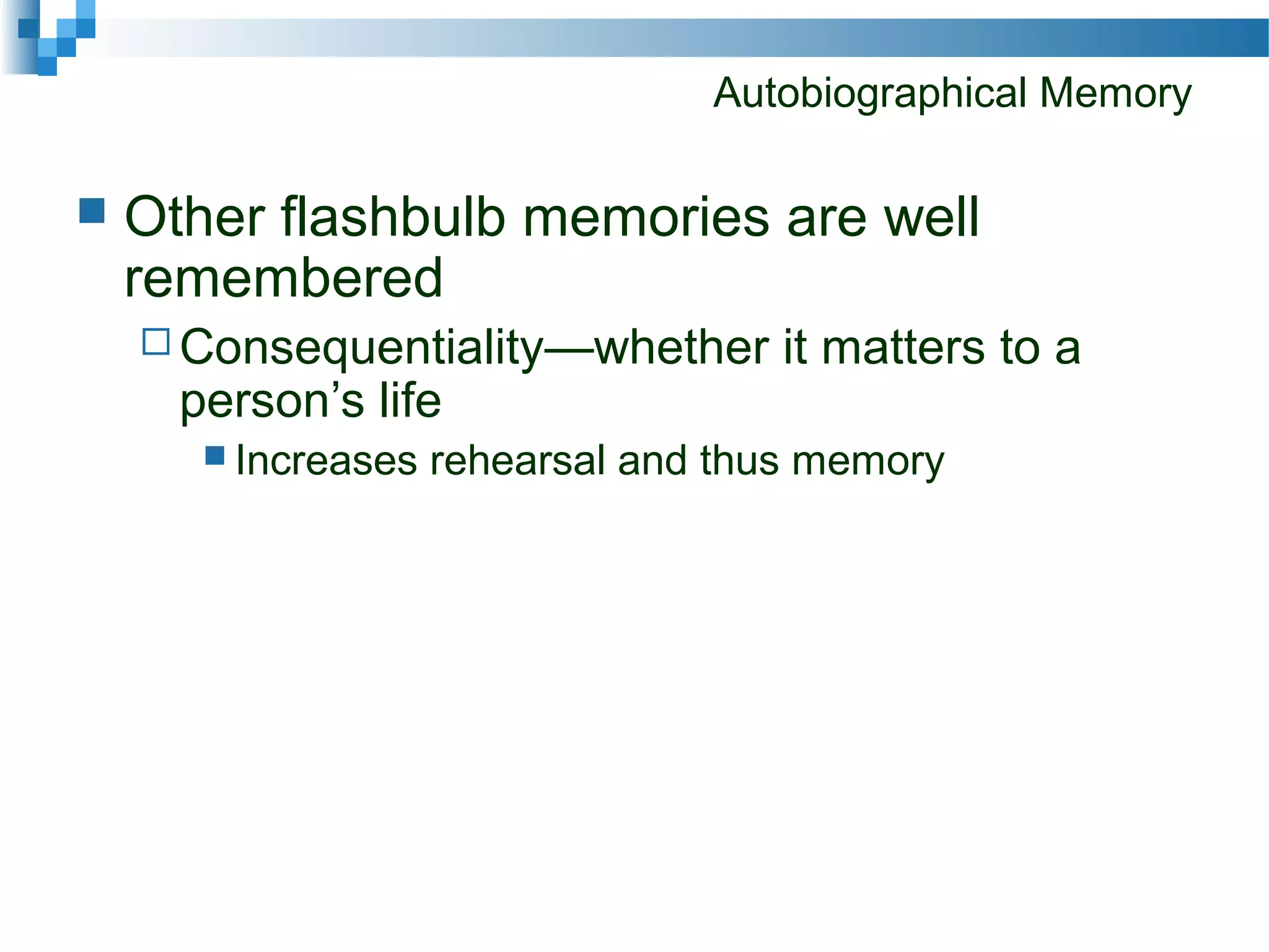 Autobiographical Memory
 Other flashbulb memories are well
remembered
 Consequentiality—whether it matters to a
person’s life
 Increases rehearsal and thus memory
 