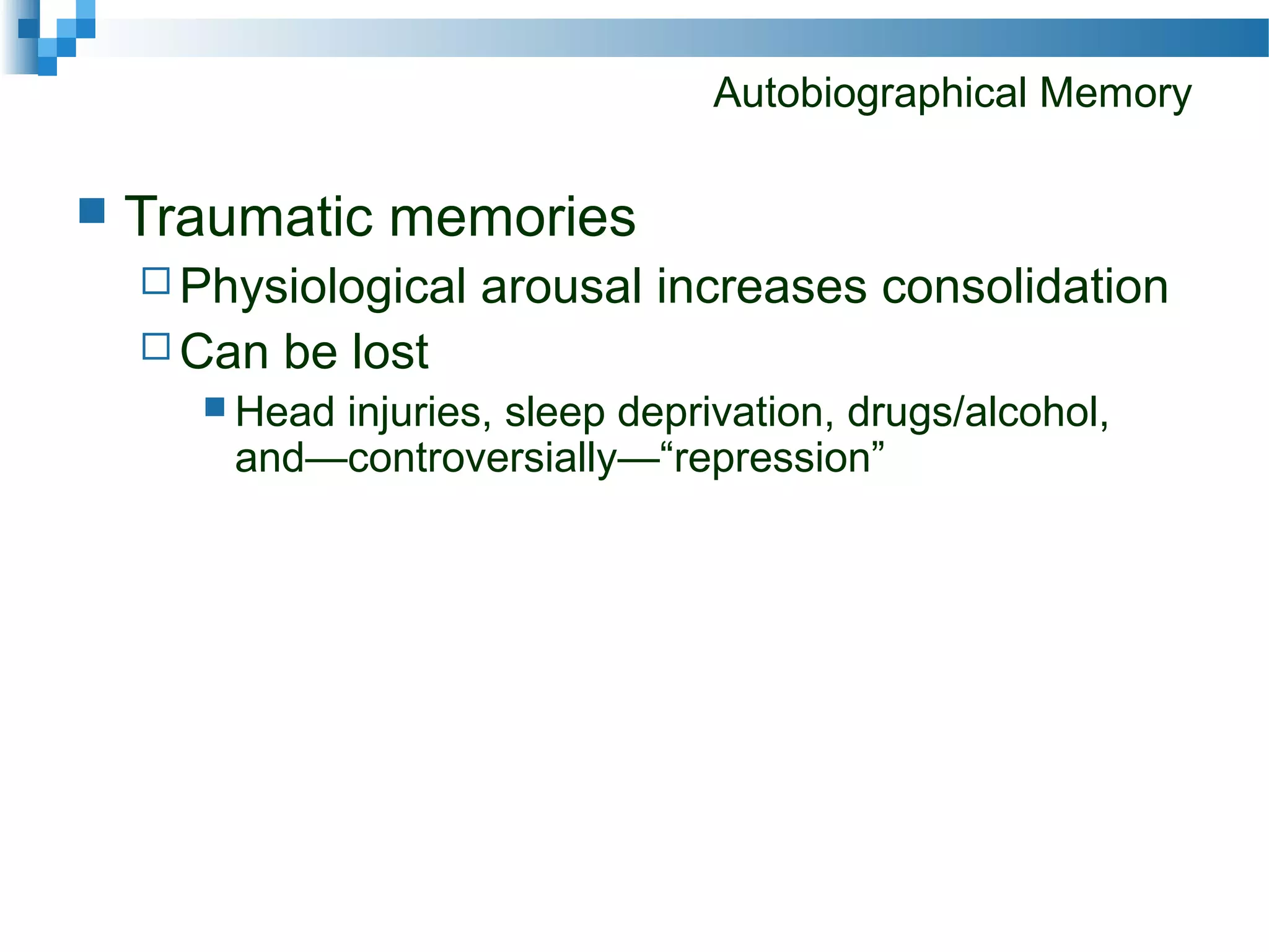 Autobiographical Memory
 Traumatic memories
 Physiological arousal increases consolidation
 Can be lost
 Head injuries, sleep deprivation, drugs/alcohol,
and—controversially—“repression”
 