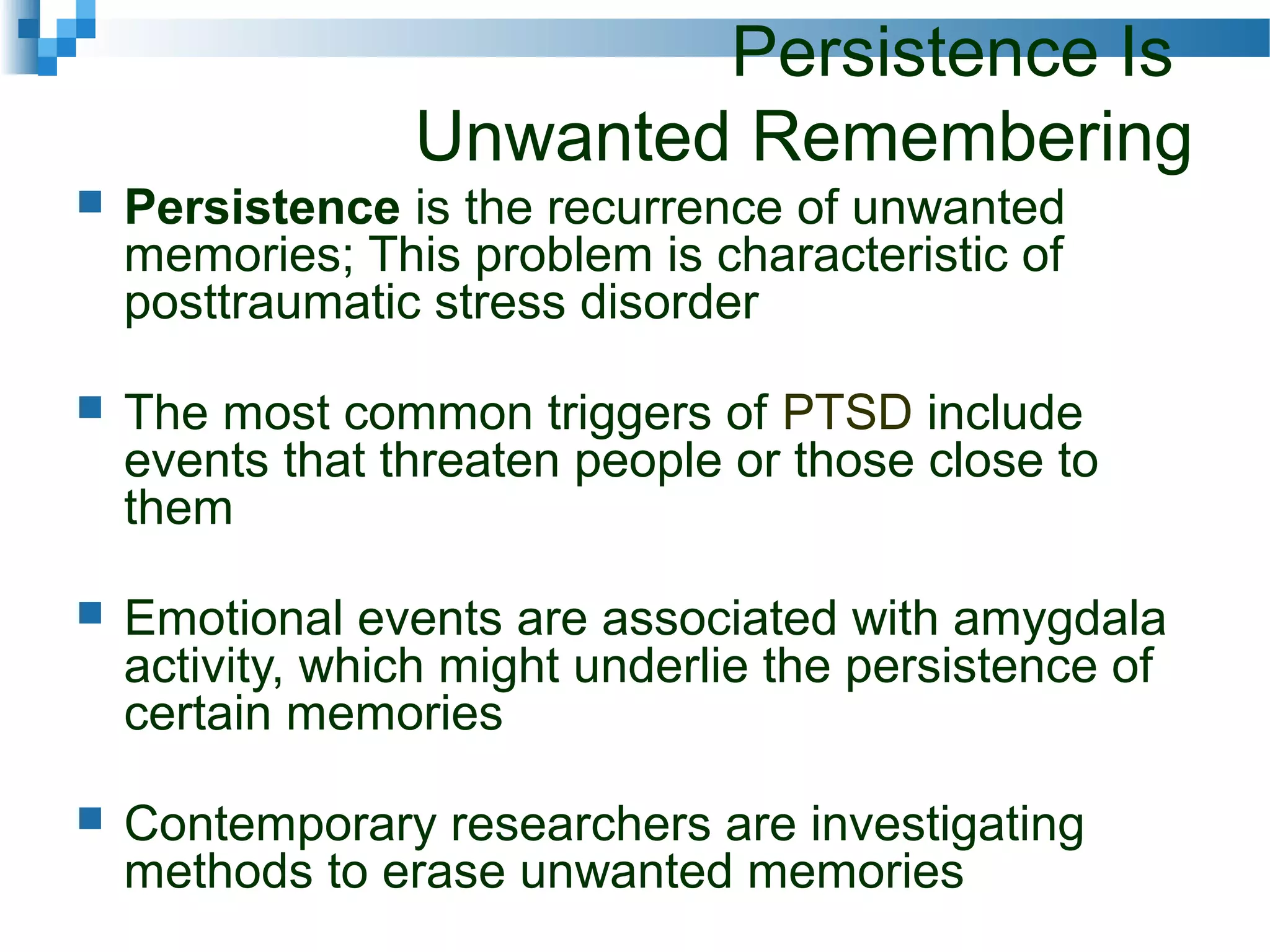 Persistence Is
Unwanted Remembering
 Persistence is the recurrence of unwanted
memories; This problem is characteristic of
posttraumatic stress disorder
 The most common triggers of PTSD include
events that threaten people or those close to
them
 Emotional events are associated with amygdala
activity, which might underlie the persistence of
certain memories
 Contemporary researchers are investigating
methods to erase unwanted memories
 