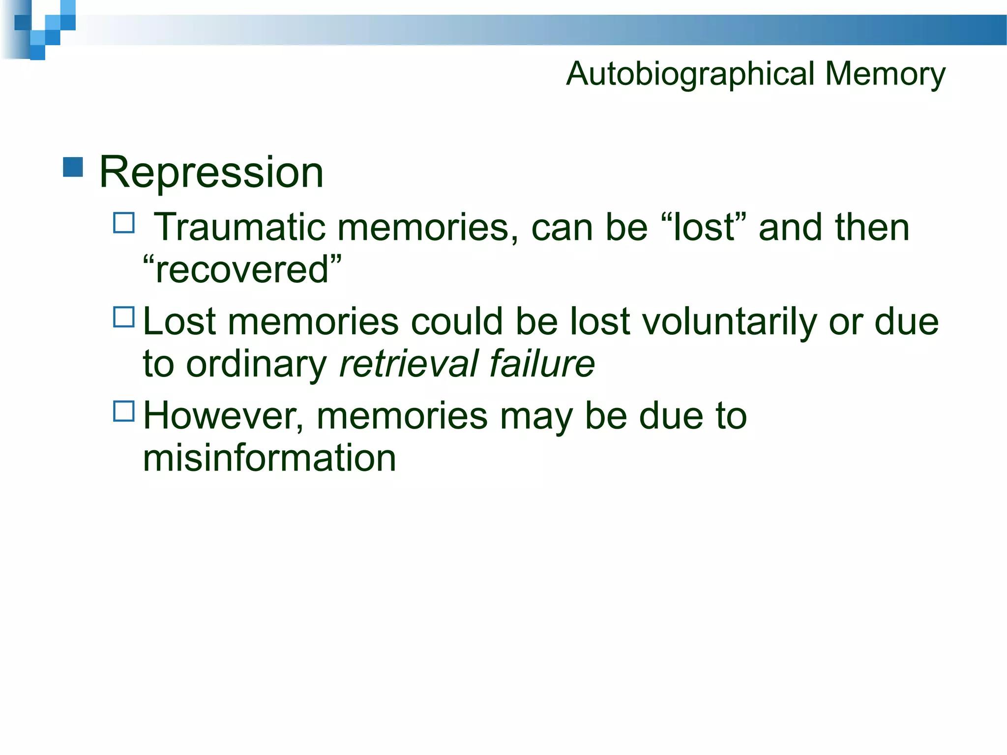 Autobiographical Memory
 Repression
 Traumatic memories, can be “lost” and then
“recovered”
 Lost memories could be lost voluntarily or due
to ordinary retrieval failure
 However, memories may be due to
misinformation
 