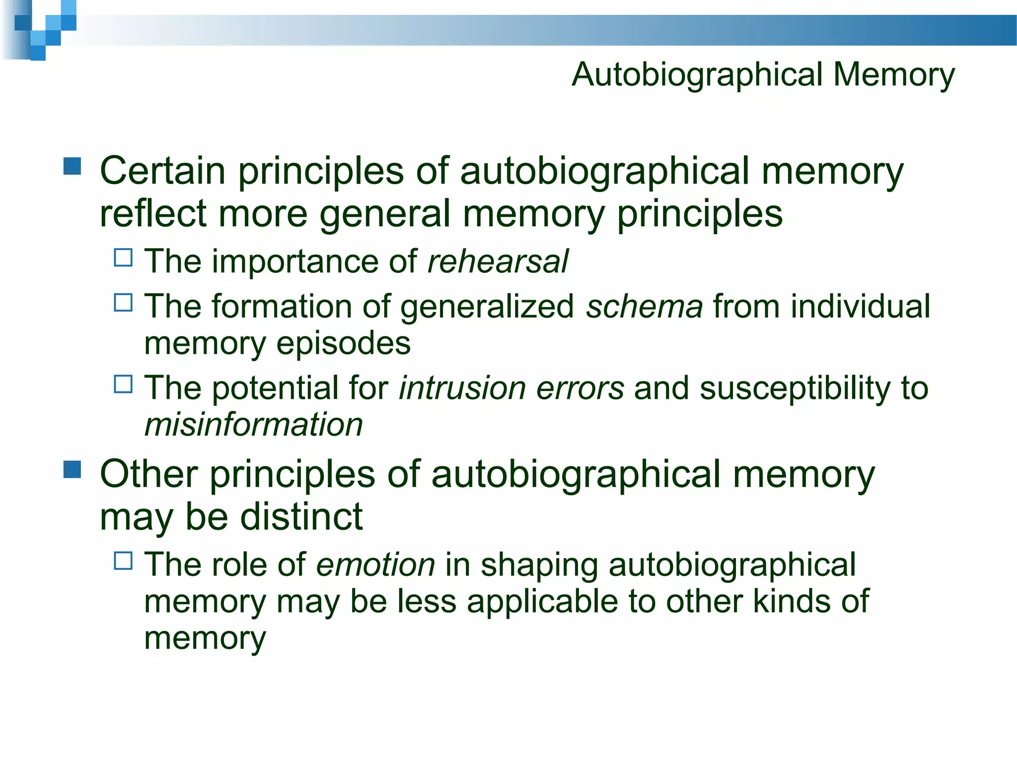 Autobiographical Memory
 Certain principles of autobiographical memory
reflect more general memory principles
 The importance of rehearsal
 The formation of generalized schema from individual
memory episodes
 The potential for intrusion errors and susceptibility to
misinformation
 Other principles of autobiographical memory
may be distinct
 The role of emotion in shaping autobiographical
memory may be less applicable to other kinds of
memory
 