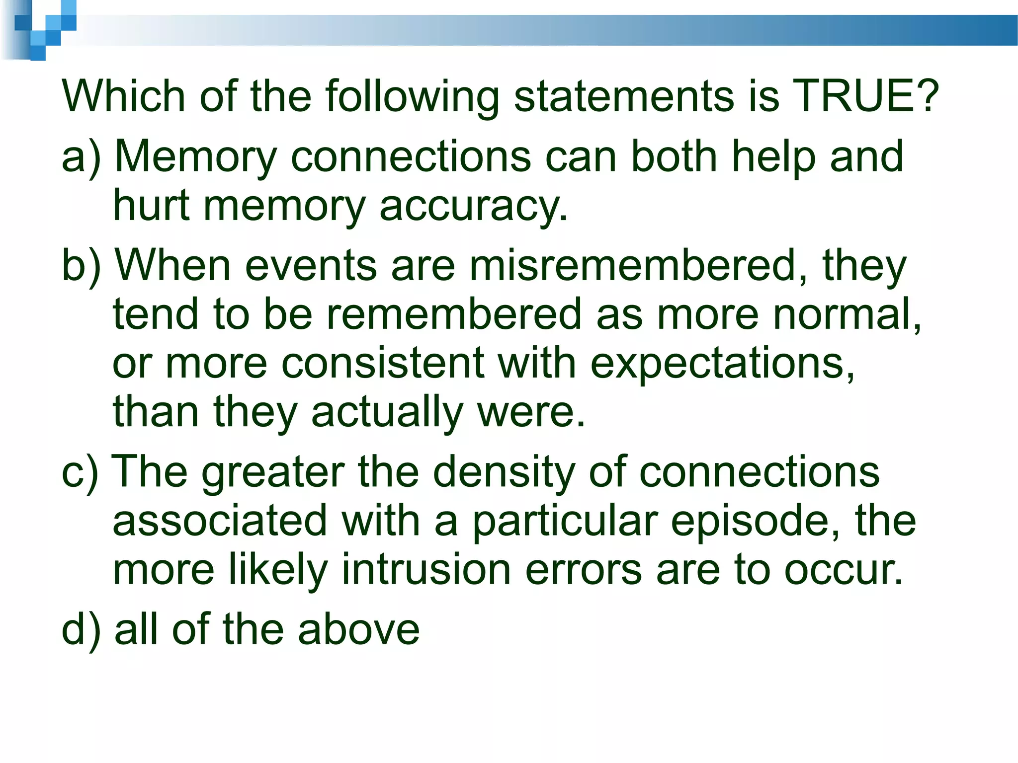 Which of the following statements is TRUE?
a) Memory connections can both help and
hurt memory accuracy.
b) When events are misremembered, they
tend to be remembered as more normal,
or more consistent with expectations,
than they actually were.
c) The greater the density of connections
associated with a particular episode, the
more likely intrusion errors are to occur.
d) all of the above
 