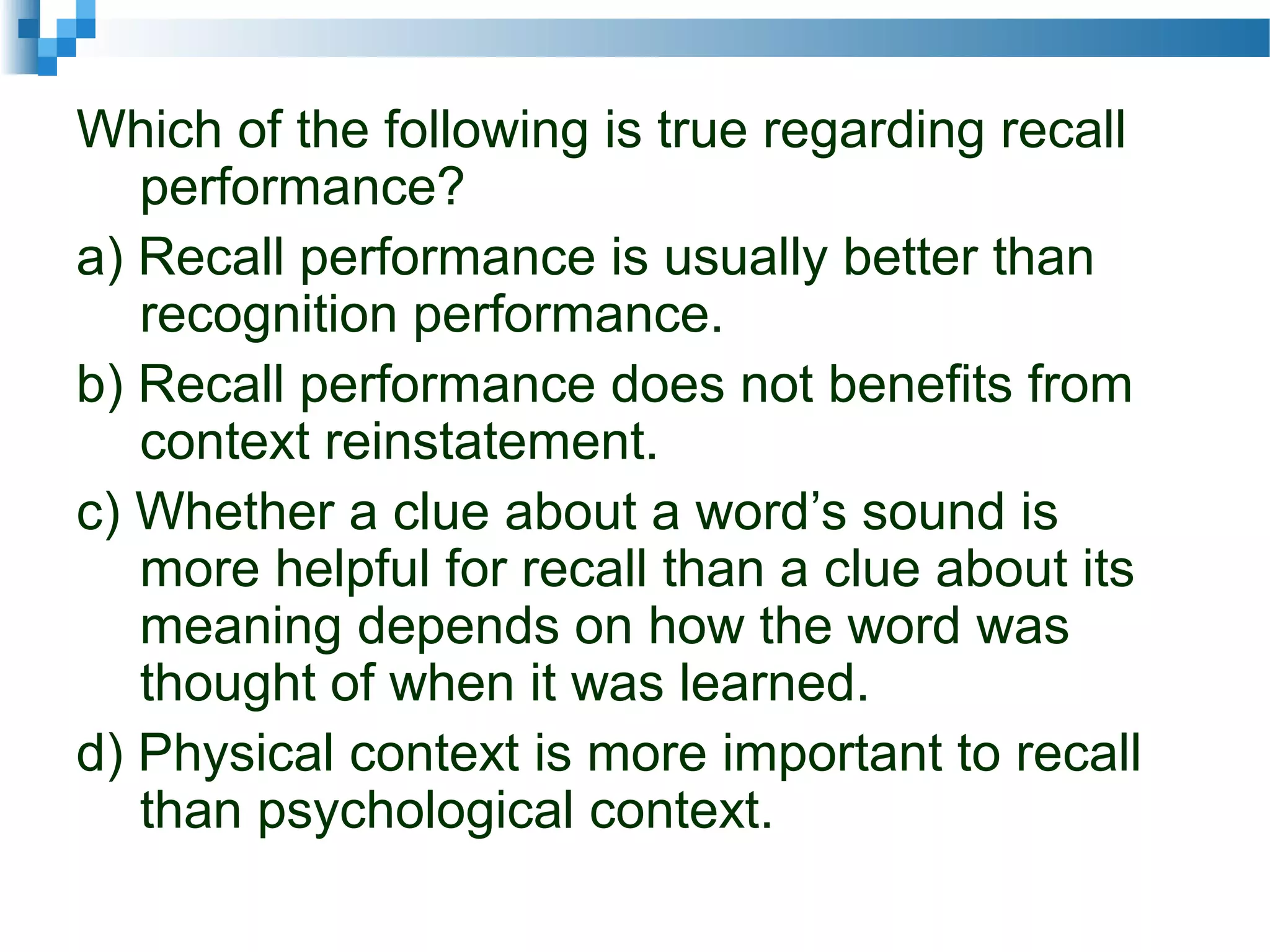 Which of the following is true regarding recall
performance?
a) Recall performance is usually better than
recognition performance.
b) Recall performance does not benefits from
context reinstatement.
c) Whether a clue about a word’s sound is
more helpful for recall than a clue about its
meaning depends on how the word was
thought of when it was learned.
d) Physical context is more important to recall
than psychological context.
 