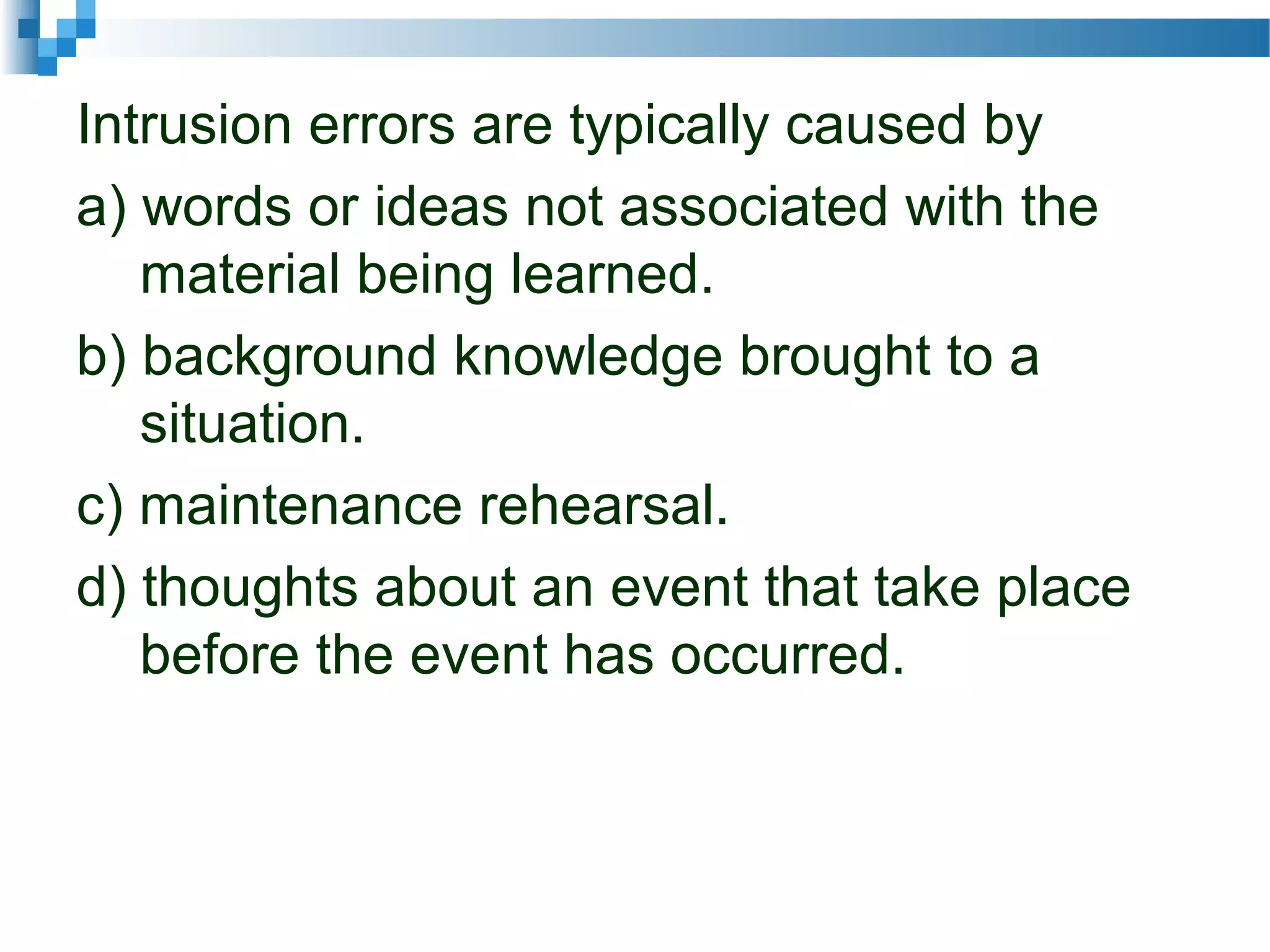Intrusion errors are typically caused by
a) words or ideas not associated with the
material being learned.
b) background knowledge brought to a
situation.
c) maintenance rehearsal.
d) thoughts about an event that take place
before the event has occurred.
 