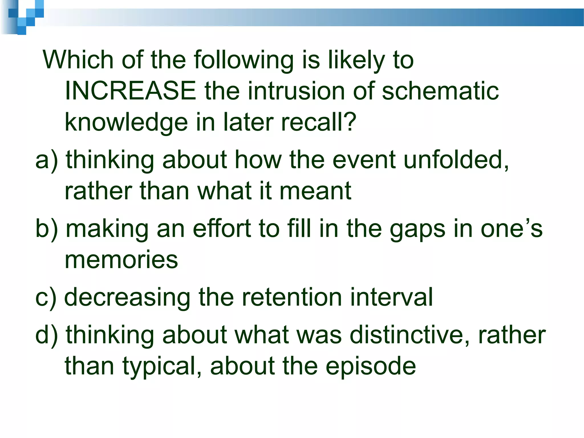 Which of the following is likely to
INCREASE the intrusion of schematic
knowledge in later recall?
a) thinking about how the event unfolded,
rather than what it meant
b) making an effort to fill in the gaps in one’s
memories
c) decreasing the retention interval
d) thinking about what was distinctive, rather
than typical, about the episode
 