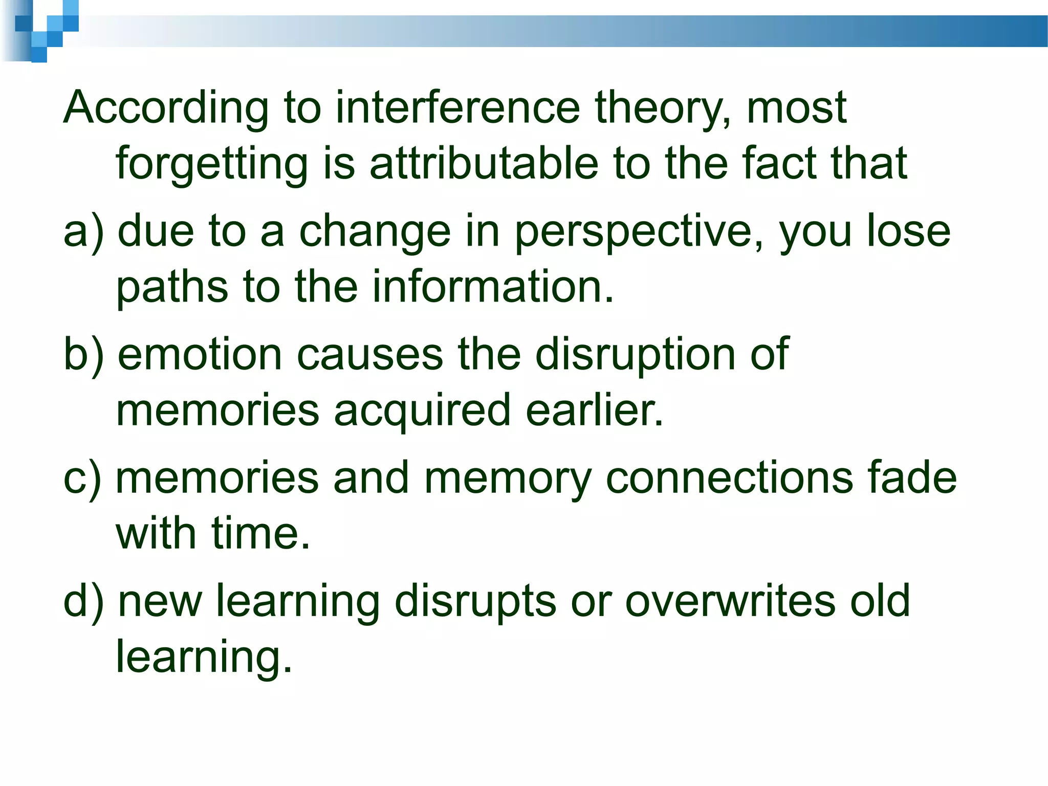 According to interference theory, most
forgetting is attributable to the fact that
a) due to a change in perspective, you lose
paths to the information.
b) emotion causes the disruption of
memories acquired earlier.
c) memories and memory connections fade
with time.
d) new learning disrupts or overwrites old
learning.
 