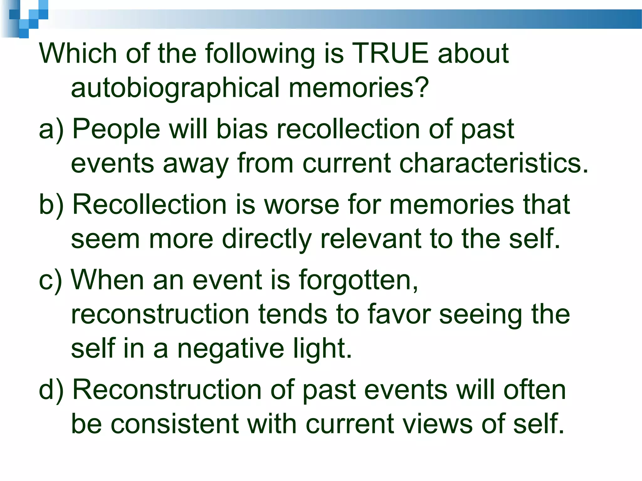 Which of the following is TRUE about
autobiographical memories?
a) People will bias recollection of past
events away from current characteristics.
b) Recollection is worse for memories that
seem more directly relevant to the self.
c) When an event is forgotten,
reconstruction tends to favor seeing the
self in a negative light.
d) Reconstruction of past events will often
be consistent with current views of self.
 