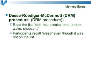 Memory Errors
 Deese-Roediger-McDermott (DRM)
procedure. (DRM procedure))
 Read the list “bed, rest, awake, tired, dream,
wake, snooze…”
 Participants recall “sleep” even though it was
not on the list
 