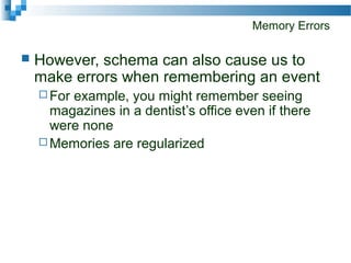 Memory Errors
 However, schema can also cause us to
make errors when remembering an event
 For example, you might remember seeing
magazines in a dentist’s office even if there
were none
 Memories are regularized
 