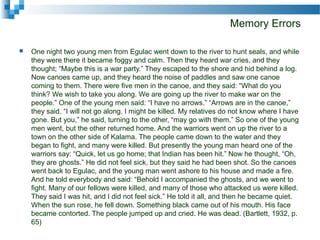 Memory Errors
 One night two young men from Egulac went down to the river to hunt seals, and while
they were there it became foggy and calm. Then they heard war cries, and they
thought; “Maybe this is a war party.” They escaped to the shore and hid behind a log.
Now canoes came up, and they heard the noise of paddles and saw one canoe
coming to them. There were five men in the canoe, and they said: “What do you
think? We wish to take you along. We are going up the river to make war on the
people.” One of the young men said: “I have no arrows.” “Arrows are in the canoe,”
they said. “I will not go along. I might be killed. My relatives do not know where I have
gone. But you,” he said, turning to the other, “may go with them.” So one of the young
men went, but the other returned home. And the warriors went on up the river to a
town on the other side of Kalama. The people came down to the water and they
began to fight, and many were killed. But presently the young man heard one of the
warriors say: “Quick, let us go home; that Indian has been hit.” Now he thought, “Oh,
they are ghosts.” He did not feel sick, but they said he had been shot. So the canoes
went back to Egulac, and the young man went ashore to his house and made a fire.
And he told everybody and said: “Behold I accompanied the ghosts, and we went to
fight. Many of our fellows were killed, and many of those who attacked us were killed.
They said I was hit, and I did not feel sick.” He told it all, and then he became quiet.
When the sun rose, he fell down. Something black came out of his mouth. His face
became contorted. The people jumped up and cried. He was dead. (Bartlett, 1932, p.
65)
 