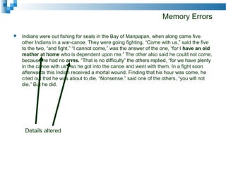Memory Errors
 Indians were out fishing for seals in the Bay of Manpapan, when along came five
other Indians in a war-canoe. They were going fighting. “Come with us,” said the five
to the two, “and fight.” “I cannot come,” was the answer of the one, “for I have an old
mother at home who is dependent upon me.” The other also said he could not come,
because he had no arms. “That is no difficulty” the others replied, “for we have plenty
in the canoe with us”; so he got into the canoe and went with them. In a fight soon
afterwards this Indian received a mortal wound. Finding that his hour was come, he
cried out that he was about to die. “Nonsense,” said one of the others, “you will not
die.” But he did.
Details altered
 