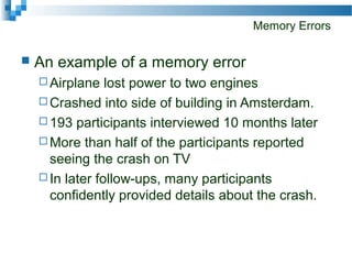 Memory Errors
 An example of a memory error
 Airplane lost power to two engines
 Crashed into side of building in Amsterdam.
 193 participants interviewed 10 months later
 More than half of the participants reported
seeing the crash on TV
 In later follow-ups, many participants
confidently provided details about the crash.
 