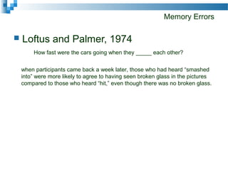 Memory Errors
 Loftus and Palmer, 1974
How fast were the cars going when they _____ each other?
when participants came back a week later, those who had heard “smashed
into” were more likely to agree to having seen broken glass in the pictures
compared to those who heard “hit,” even though there was no broken glass.
 