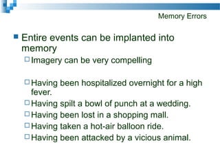 Memory Errors
 Entire events can be implanted into
memory
 Imagery can be very compelling
 Having been hospitalized overnight for a high
fever.
 Having spilt a bowl of punch at a wedding.
 Having been lost in a shopping mall.
 Having taken a hot-air balloon ride.
 Having been attacked by a vicious animal.
 