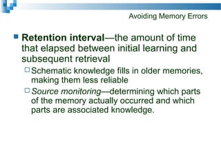 Avoiding Memory Errors
 Retention interval—the amount of time
that elapsed between initial learning and
subsequent retrieval
 Schematic knowledge fills in older memories,
making them less reliable
 Source monitoring—determining which parts
of the memory actually occurred and which
parts are associated knowledge.
 