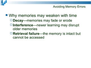 Avoiding Memory Errors
 Why memories may weaken with time
 Decay—memories may fade or erode
 Interference—newer learning may disrupt
older memories
 Retrieval failure—the memory is intact but
cannot be accessed
 