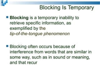 Blocking Is Temporary
 Blocking is a temporary inability to
retrieve specific information, as
exemplified by the
tip-of-the-tongue phenomenon
 Blocking often occurs because of
interference from words that are similar in
some way, such as in sound or meaning,
and that recur
 