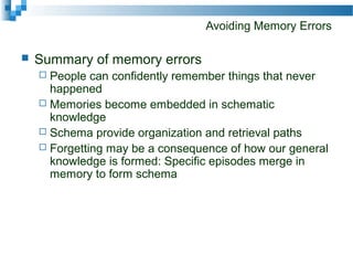 Avoiding Memory Errors
 Summary of memory errors
 People can confidently remember things that never
happened
 Memories become embedded in schematic
knowledge
 Schema provide organization and retrieval paths
 Forgetting may be a consequence of how our general
knowledge is formed: Specific episodes merge in
memory to form schema
 