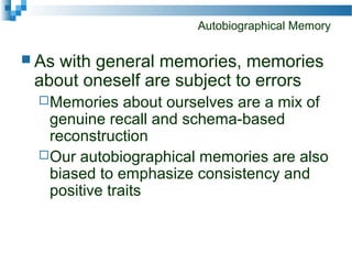 Autobiographical Memory
 As with general memories, memories
about oneself are subject to errors
Memories about ourselves are a mix of
genuine recall and schema-based
reconstruction
Our autobiographical memories are also
biased to emphasize consistency and
positive traits
 
