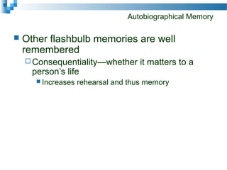 Autobiographical Memory
 Other flashbulb memories are well
remembered
 Consequentiality—whether it matters to a
person’s life
 Increases rehearsal and thus memory
 