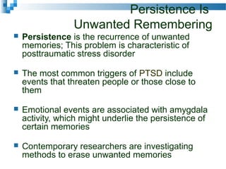 Persistence Is
Unwanted Remembering
 Persistence is the recurrence of unwanted
memories; This problem is characteristic of
posttraumatic stress disorder
 The most common triggers of PTSD include
events that threaten people or those close to
them
 Emotional events are associated with amygdala
activity, which might underlie the persistence of
certain memories
 Contemporary researchers are investigating
methods to erase unwanted memories
 